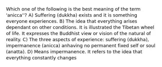 Which one of the following is the best meaning of the term 'anicca''? A) Suffering (dukkha) exists and it is something everyone experiences. B) The idea that everything arises dependant on other conditions. It is illustrated the Tibetan wheel of life. It expresses the Buddhist view or vision of the natural of reality. C) The three aspects of experience: suffering (dukkha), impermanence (anicca) anhaving no permanent fixed self or soul (anatta). D) Means impermanence. It refers to the idea that everything constantly changes