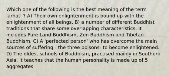 Which one of the following is the best meaning of the term 'arhat' ? A) Their own enlightenment is bound up with the enlightenment of all beings. B) a number of different Buddhist traditions that share some overlapping characteristics. It includes Pure Land Buddhism, Zen Buddhism and Tibetan Buddhism. C) A 'perfected person' who has overcome the main sources of suffering - the three poisons- to become enlightened. D) The oldest schools of Buddhism, practised mainly in Southern Asia. It teaches that the human personality is made up of 5 aggregates