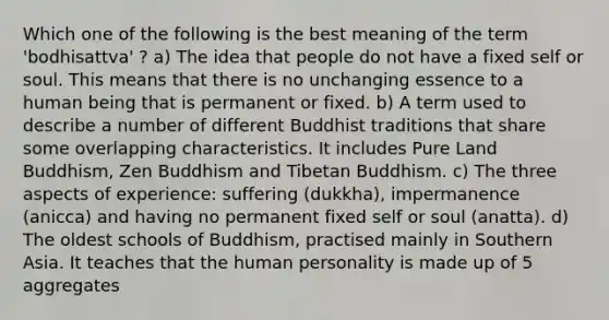 Which one of the following is the best meaning of the term 'bodhisattva' ? a) The idea that people do not have a fixed self or soul. This means that there is no unchanging essence to a human being that is permanent or fixed. b) A term used to describe a number of different Buddhist traditions that share some overlapping characteristics. It includes Pure Land Buddhism, Zen Buddhism and Tibetan Buddhism. c) The three aspects of experience: suffering (dukkha), impermanence (anicca) and having no permanent fixed self or soul (anatta). d) The oldest schools of Buddhism, practised mainly in Southern Asia. It teaches that the human personality is made up of 5 aggregates