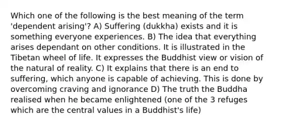 Which one of the following is the best meaning of the term 'dependent arising'? A) Suffering (dukkha) exists and it is something everyone experiences. B) The idea that everything arises dependant on other conditions. It is illustrated in the Tibetan wheel of life. It expresses the Buddhist view or vision of the natural of reality. C) It explains that there is an end to suffering, which anyone is capable of achieving. This is done by overcoming craving and ignorance D) The truth the Buddha realised when he became enlightened (one of the 3 refuges which are the central values in a Buddhist's life)