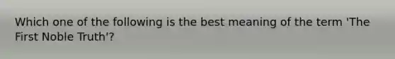 Which one of the following is the best meaning of the term 'The First Noble Truth'?