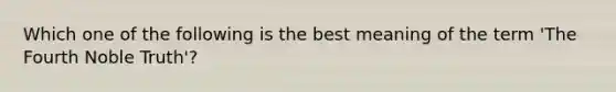Which one of the following is the best meaning of the term 'The Fourth Noble Truth'?