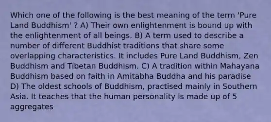 Which one of the following is the best meaning of the term 'Pure Land Buddhism' ? A) Their own enlightenment is bound up with the enlightenment of all beings. B) A term used to describe a number of different Buddhist traditions that share some overlapping characteristics. It includes Pure Land Buddhism, Zen Buddhism and Tibetan Buddhism. C) A tradition within Mahayana Buddhism based on faith in Amitabha Buddha and his paradise D) The oldest schools of Buddhism, practised mainly in Southern Asia. It teaches that the human personality is made up of 5 aggregates