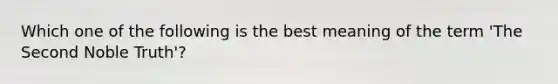 Which one of the following is the best meaning of the term 'The Second Noble Truth'?