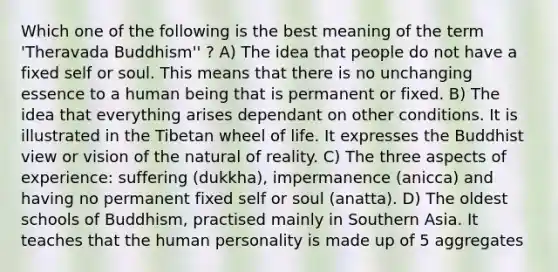 Which one of the following is the best meaning of the term 'Theravada Buddhism'' ? A) The idea that people do not have a fixed self or soul. This means that there is no unchanging essence to a human being that is permanent or fixed. B) The idea that everything arises dependant on other conditions. It is illustrated in the Tibetan wheel of life. It expresses the Buddhist view or vision of the natural of reality. C) The three aspects of experience: suffering (dukkha), impermanence (anicca) and having no permanent fixed self or soul (anatta). D) The oldest schools of Buddhism, practised mainly in Southern Asia. It teaches that the human personality is made up of 5 aggregates