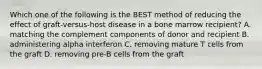 Which one of the following is the BEST method of reducing the effect of graft-versus-host disease in a bone marrow recipient? A. matching the complement components of donor and recipient B. administering alpha interferon C. removing mature T cells from the graft D. removing pre-B cells from the graft