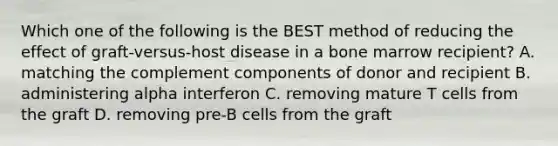 Which one of the following is the BEST method of reducing the effect of graft-versus-host disease in a bone marrow recipient? A. matching the complement components of donor and recipient B. administering alpha interferon C. removing mature T cells from the graft D. removing pre-B cells from the graft