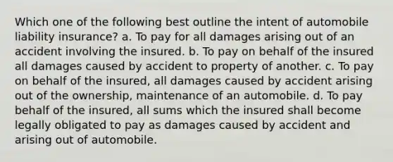 Which one of the following best outline the intent of automobile <a href='https://www.questionai.com/knowledge/kNcp3qzwWE-liability-insurance' class='anchor-knowledge'>liability insurance</a>? a. To pay for all damages arising out of an accident involving the insured. b. To pay on behalf of the insured all damages caused by accident to property of another. c. To pay on behalf of the insured, all damages caused by accident arising out of the ownership, maintenance of an automobile. d. To pay behalf of the insured, all sums which the insured shall become legally obligated to pay as damages caused by accident and arising out of automobile.