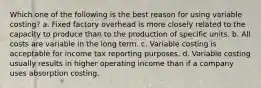 Which one of the following is the best reason for using variable costing? a. Fixed factory overhead is more closely related to the capacity to produce than to the production of specific units. b. All costs are variable in the long term. c. Variable costing is acceptable for income tax reporting purposes. d. Variable costing usually results in higher operating income than if a company uses absorption costing.