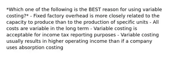 *Which one of the following is the BEST reason for using variable costing?* - Fixed factory overhead is more closely related to the capacity to produce than to the production of specific units - All costs are variable in the long term - Variable costing is acceptable for income tax reporting purposes - Variable costing usually results in higher operating income than if a company uses absorption costing