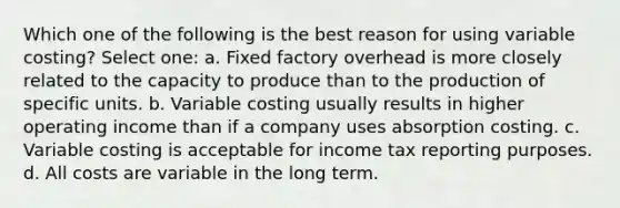 Which one of the following is the best reason for using variable costing? Select one: a. Fixed factory overhead is more closely related to the capacity to produce than to the production of specific units. b. Variable costing usually results in higher operating income than if a company uses absorption costing. c. Variable costing is acceptable for income tax reporting purposes. d. All costs are variable in the long term.