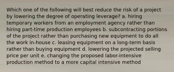 Which one of the following will best reduce the risk of a project by lowering the degree of operating leverage? a. hiring temporary workers from an employment agency rather than hiring part-time production employees b. subcontracting portions of the project rather than purchasing new equipment to do all the work in-house c. leasing equipment on a long-term basis rather than buying equipment d. lowering the projected selling price per unit e. changing the proposed labor-intensive production method to a more capital intensive method