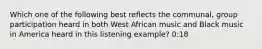 Which one of the following best reflects the communal, group participation heard in both West African music and Black music in America heard in this listening example? 0:18