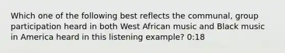 Which one of the following best reflects the communal, group participation heard in both West African music and Black music in America heard in this listening example? 0:18