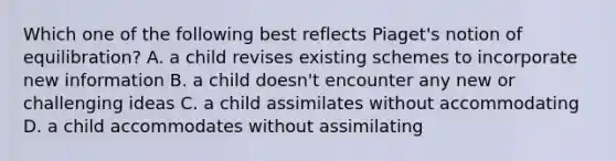 Which one of the following best reflects​ Piaget's notion of​ equilibration? A. a child revises existing schemes to incorporate new information B. a child​ doesn't encounter any new or challenging ideas C. a child assimilates without accommodating D. a child accommodates without assimilating