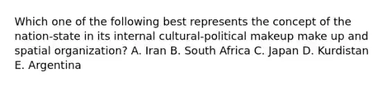 Which one of the following best represents the concept of the nation-state in its internal cultural-political makeup make up and spatial organization? A. Iran B. South Africa C. Japan D. Kurdistan E. Argentina