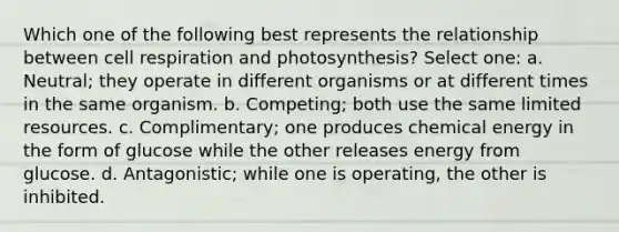 Which one of the following best represents the relationship between cell respiration and photosynthesis? Select one: a. Neutral; they operate in different organisms or at different times in the same organism. b. Competing; both use the same limited resources. c. Complimentary; one produces chemical energy in the form of glucose while the other releases energy from glucose. d. Antagonistic; while one is operating, the other is inhibited.