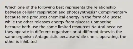 Which one of the following best represents the relationship between cellular respiration and photosynthesis? Complimentary because one produces chemical energy in the form of glucose while the other releases energy from glucose Competing because both use the same limited resources Neutral because they operate in different organisms or at different times in the same organism Antagonistic because while one is operating, the other is inhibited