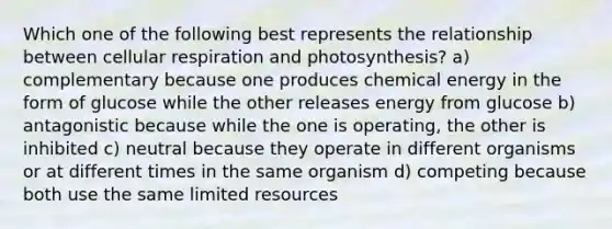 Which one of the following best represents the relationship between cellular respiration and photosynthesis? a) complementary because one produces chemical energy in the form of glucose while the other releases energy from glucose b) antagonistic because while the one is operating, the other is inhibited c) neutral because they operate in different organisms or at different times in the same organism d) competing because both use the same limited resources