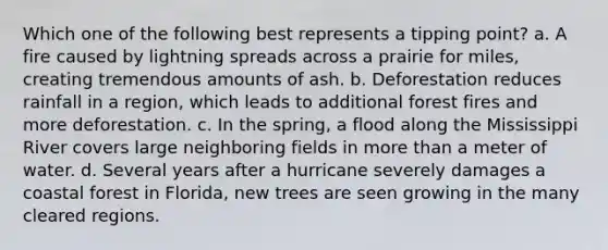 Which one of the following best represents a tipping point? a. A fire caused by lightning spreads across a prairie for miles, creating tremendous amounts of ash. b. Deforestation reduces rainfall in a region, which leads to additional forest fires and more deforestation. c. In the spring, a flood along the Mississippi River covers large neighboring fields in <a href='https://www.questionai.com/knowledge/keWHlEPx42-more-than' class='anchor-knowledge'>more than</a> a meter of water. d. Several years after a hurricane severely damages a coastal forest in Florida, new trees are seen growing in the many cleared regions.