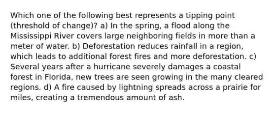 Which one of the following best represents a tipping point (threshold of change)? a) In the spring, a flood along the Mississippi River covers large neighboring fields in more than a meter of water. b) Deforestation reduces rainfall in a region, which leads to additional forest fires and more deforestation. c) Several years after a hurricane severely damages a coastal forest in Florida, new trees are seen growing in the many cleared regions. d) A fire caused by lightning spreads across a prairie for miles, creating a tremendous amount of ash.