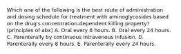 Which one of the following is the best route of administration and dosing schedule for treatment with aminoglycosides based on the drug's concentration-dependent killing property? (principles of abx) A. Oral every 8 hours. B. Oral every 24 hours. C. Parenterally by continuous intravenous infusion. D. Parenterally every 8 hours. E. Parenterally every 24 hours.