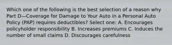 Which one of the following is the best selection of a reason why Part D—Coverage for Damage to Your Auto in a Personal Auto Policy (PAP) requires deductibles? Select one: A. Encourages policyholder responsibility B. Increases premiums C. Induces the number of small claims D. Discourages carefulness