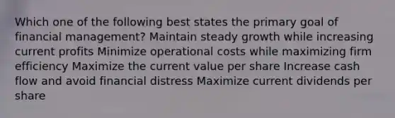 Which one of the following best states the primary goal of financial management? Maintain steady growth while increasing current profits Minimize operational costs while maximizing firm efficiency Maximize the current value per share Increase cash flow and avoid financial distress Maximize current dividends per share