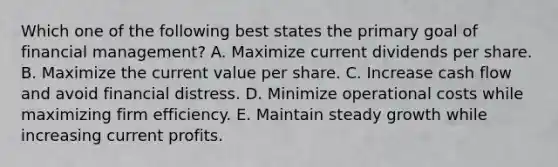 Which one of the following best states the primary goal of financial management? A. Maximize current dividends per share. B. Maximize the current value per share. C. Increase cash flow and avoid financial distress. D. Minimize operational costs while maximizing firm efficiency. E. Maintain steady growth while increasing current profits.