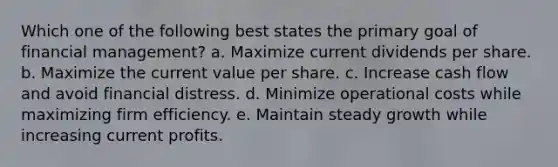 Which one of the following best states the primary goal of financial management? a. Maximize current dividends per share. b. Maximize the current value per share. c. Increase cash flow and avoid financial distress. d. Minimize operational costs while maximizing firm efficiency. e. Maintain steady growth while increasing current profits.