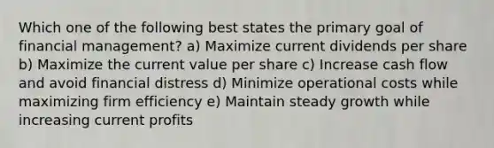 Which one of the following best states the primary goal of financial management? a) Maximize current dividends per share b) Maximize the current value per share c) Increase cash flow and avoid financial distress d) Minimize operational costs while maximizing firm efficiency e) Maintain steady growth while increasing current profits