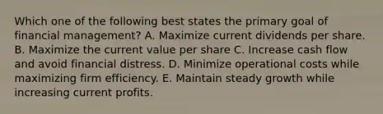 Which one of the following best states the primary goal of financial management? A. Maximize current dividends per share. B. Maximize the current value per share C. Increase cash flow and avoid financial distress. D. Minimize operational costs while maximizing firm efficiency. E. Maintain steady growth while increasing current profits.