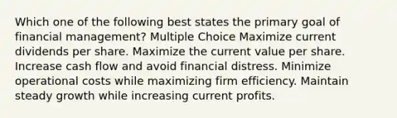 Which one of the following best states the primary goal of financial management? Multiple Choice Maximize current dividends per share. Maximize the current value per share. Increase cash flow and avoid financial distress. Minimize operational costs while maximizing firm efficiency. Maintain steady growth while increasing current profits.