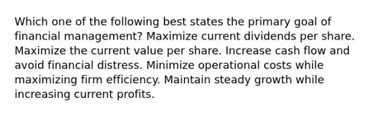 Which one of the following best states the primary goal of financial management? Maximize current dividends per share. Maximize the current value per share. Increase cash flow and avoid financial distress. Minimize operational costs while maximizing firm efficiency. Maintain steady growth while increasing current profits.