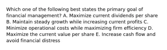 Which one of the following best states the primary goal of financial management? A. Maximize current dividends per share B. Maintain steady growth while increasing current profits C. Minimize operational costs while maximizing firm efficiency D. Maximize the current value per share E. Increase cash flow and avoid financial distress