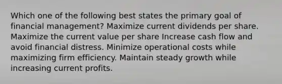 Which one of the following best states the primary goal of financial management? Maximize current dividends per share. Maximize the current value per share Increase cash flow and avoid financial distress. Minimize operational costs while maximizing firm efficiency. Maintain steady growth while increasing current profits.