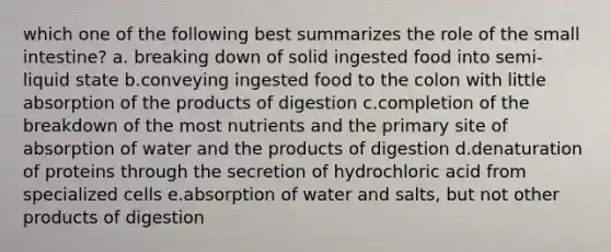 which one of the following best summarizes the role of the small intestine? a. breaking down of solid ingested food into semi-liquid state b.conveying ingested food to the colon with little absorption of the products of digestion c.completion of the breakdown of the most nutrients and the primary site of absorption of water and the products of digestion d.denaturation of proteins through the secretion of hydrochloric acid from specialized cells e.absorption of water and salts, but not other products of digestion