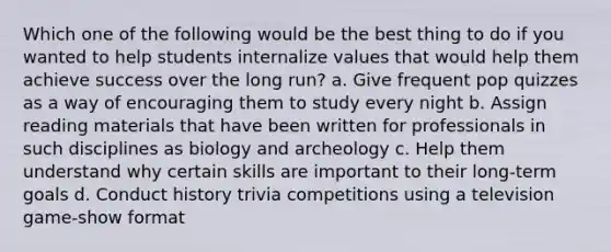 Which one of the following would be the best thing to do if you wanted to help students internalize values that would help them achieve success over the long run? a. Give frequent pop quizzes as a way of encouraging them to study every night b. Assign reading materials that have been written for professionals in such disciplines as biology and archeology c. Help them understand why certain skills are important to their long-term goals d. Conduct history trivia competitions using a television game-show format