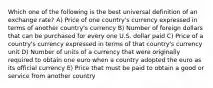 Which one of the following is the best universal definition of an exchange rate? A) Price of one country's currency expressed in terms of another country's currency B) Number of foreign dollars that can be purchased for every one U.S. dollar paid C) Price of a country's currency expressed in terms of that country's currency unit D) Number of units of a currency that were originally required to obtain one euro when a country adopted the euro as its official currency E) Price that must be paid to obtain a good or service from another country