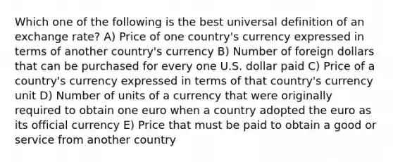 Which one of the following is the best universal definition of an exchange rate? A) Price of one country's currency expressed in terms of another country's currency B) Number of foreign dollars that can be purchased for every one U.S. dollar paid C) Price of a country's currency expressed in terms of that country's currency unit D) Number of units of a currency that were originally required to obtain one euro when a country adopted the euro as its official currency E) Price that must be paid to obtain a good or service from another country