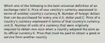 Which one of the following is the best universal definition of an exchange rate? A. Price of one country's currency expressed in terms of another country's currency B. Number of foreign dollars that can be purchased for every one U.S. dollar paid C. Price of a country's currency expressed in terms of that country's currency unit D. Number of units of a currency that were originally required to obtain one euro when a country adopted the euro as its official currency E. Price that must be paid to obtain a good or service from another country