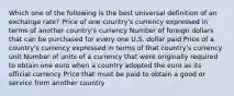 Which one of the following is the best universal definition of an exchange rate? Price of one country's currency expressed in terms of another country's currency Number of foreign dollars that can be purchased for every one U.S. dollar paid Price of a country's currency expressed in terms of that country's currency unit Number of units of a currency that were originally required to obtain one euro when a country adopted the euro as its official currency Price that must be paid to obtain a good or service from another country