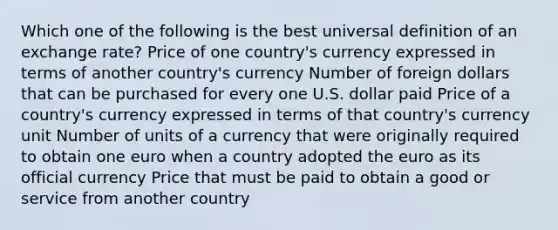 Which one of the following is the best universal definition of an <a href='https://www.questionai.com/knowledge/k77cG4hXWk-exchange-rate' class='anchor-knowledge'>exchange rate</a>? Price of one country's currency expressed in terms of another country's currency Number of foreign dollars that can be purchased for every one U.S. dollar paid Price of a country's currency expressed in terms of that country's currency unit Number of units of a currency that were originally required to obtain one euro when a country adopted <a href='https://www.questionai.com/knowledge/ky9y1VRXN8-the-eu' class='anchor-knowledge'>the eu</a>ro as its official currency Price that must be paid to obtain a good or service from another country