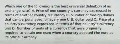 Which one of the following is the best universal definition of an exchange rate? A. Price of one country's currency expressed in terms of another country's currency B. Number of foreign dollars that can be purchased for every one U.S. dollar paid C. Price of a country's currency expressed in terms of that country's currency unit D. Number of units of a currency that were originally required to obtain one euro when a country adopted the euro as its official currency