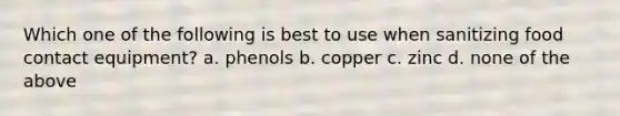 Which one of the following is best to use when sanitizing food contact equipment? a. phenols b. copper c. zinc d. none of the above