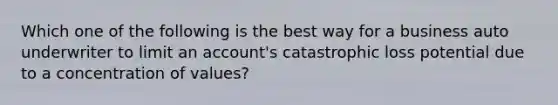 Which one of the following is the best way for a business auto underwriter to limit an account's catastrophic loss potential due to a concentration of values?