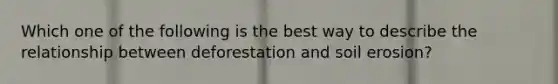 Which one of the following is the best way to describe the relationship between deforestation and soil erosion?