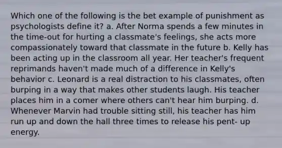 Which one of the following is the bet example of punishment as psychologists define it? a. After Norma spends a few minutes in the time-out for hurting a classmate's feelings, she acts more compassionately toward that classmate in the future b. Kelly has been acting up in the classroom all year. Her teacher's frequent reprimands haven't made much of a difference in Kelly's behavior c. Leonard is a real distraction to his classmates, often burping in a way that makes other students laugh. His teacher places him in a comer where others can't hear him burping. d. Whenever Marvin had trouble sitting still, his teacher has him run up and down the hall three times to release his pent- up energy.