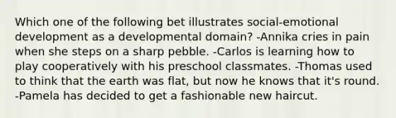 Which one of the following bet illustrates social-emotional development as a developmental domain? -Annika cries in pain when she steps on a sharp pebble. -Carlos is learning how to play cooperatively with his preschool classmates. -Thomas used to think that the earth was flat, but now he knows that it's round. -Pamela has decided to get a fashionable new haircut.