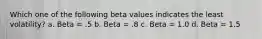 Which one of the following beta values indicates the least volatility? a. Beta = .5 b. Beta = .8 c. Beta = 1.0 d. Beta = 1.5